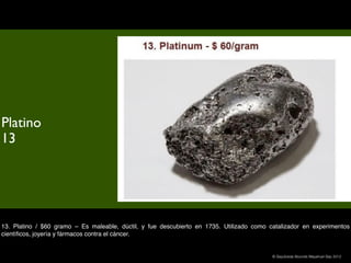 Platino
13




13. Platino / $60 gramo – Es maleable, dúctil, y fue descubierto en 1735. Utilizado como catalizador en experimentos
cientíﬁcos, joyería y fármacos contra el cáncer.


                                                                                          © Sepúlveda Abundis Mayahuel Sep 2012
 