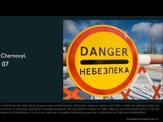 Chernovyl,
 07




A diferencia del resto de los lugares más contaminados, Chernobyl debe su mérito a los altos niveles de radioactividad que
dominan el ambiente gracias a la famosa explosión de una planta nuclear en 1986. Alguna vez este pueblo alojó a más de
catorce mil habitantes y hoy no es más que un pueblo fantasma ya que las condiciones de vida son insostenibles.

                                                                                                © Sepúlveda Abundis Mayahuel Sep 2012
 