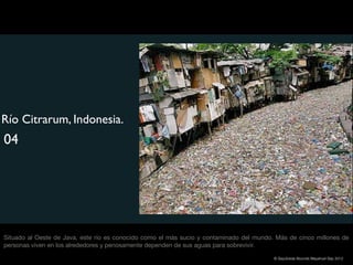 Río Citrarum, Indonesia.
04




Situado al Oeste de Java, este río es conocido como el más sucio y contaminado del mundo. Más de cinco millones de
personas viven en los alrededores y penosamente dependen de sus aguas para sobrevivir.

                                                                                         © Sepúlveda Abundis Mayahuel Sep 2012
 