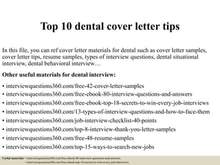 Top 10 dental cover letter tips
In this file, you can ref cover letter materials for dental such as cover letter samples,
cover letter tips, resume samples, types of interview questions, dental situational
interview, dental behavioral interview…
Other useful materials for dental interview:
• interviewquestions360.com/free-42-cover-letter-samples
• interviewquestions360.com/free-ebook-80-interview-questions-and-answers
• interviewquestions360.com/free-ebook-top-18-secrets-to-win-every-job-interviews
• interviewquestions360.com/13-types-of-interview-questions-and-how-to-face-them
• interviewquestions360.com/job-interview-checklist-40-points
• interviewquestions360.com/top-8-interview-thank-you-letter-samples
• interviewquestions360.com/free-48-resume-samples
• interviewquestions360.com/top-15-ways-to-search-new-jobs
Useful materials: • interviewquestions360.com/free-ebook-80-interview-questions-and-answers
• interviewquestions360.com/free-ebook-top-18-secrets-to-win-every-job-interviews
 