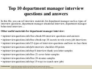 Top 10 department manager interview
questions and answers
In this file, you can ref interview materials for department manager such as types of
interview questions, department manager situational interview, department manager
behavioral interview…
Other useful materials for department manager interview:
• topinterviewquestions.info/free-ebook-80-interview-questions-and-answers
• topinterviewquestions.info/free-ebook-top-18-secrets-to-win-every-job-interviews
• topinterviewquestions.info/13-types-of-interview-questions-and-how-to-face-them
• topinterviewquestions.info/job-interview-checklist-40-points
• topinterviewquestions.info/top-8-interview-thank-you-letter-samples
• topinterviewquestions.info/free-21-cover-letter-samples
• topinterviewquestions.info/free-24-resume-samples
• topinterviewquestions.info/top-15-ways-to-search-new-jobs
Useful materials: • topinterviewquestions.info/free-ebook-80-interview-questions-and-answers
• topinterviewquestions.info/free-ebook-top-18-secrets-to-win-every-job-interviews
 
