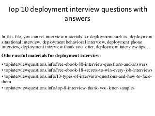 Top 10 deployment interview questions with 
answers 
In this file, you can ref interview materials for deployment such as, deployment 
situational interview, deployment behavioral interview, deployment phone 
interview, deployment interview thank you letter, deployment interview tips … 
Other useful materials for deployment interview: 
• topinterviewquestions.info/free-ebook-80-interview-questions-and-answers 
• topinterviewquestions.info/free-ebook-18-secrets-to-win-every-job-interviews 
• topinterviewquestions.info/13-types-of-interview-questions-and-how-to-face-them 
• topinterviewquestions.info/top-8-interview-thank-you-letter-samples 
 
