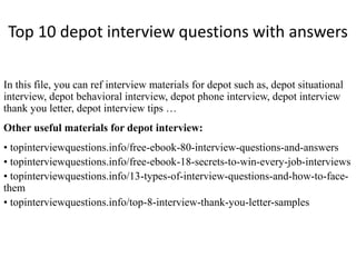 Top 10 depot interview questions with answers 
In this file, you can ref interview materials for depot such as, depot situational 
interview, depot behavioral interview, depot phone interview, depot interview 
thank you letter, depot interview tips … 
Other useful materials for depot interview: 
• topinterviewquestions.info/free-ebook-80-interview-questions-and-answers 
• topinterviewquestions.info/free-ebook-18-secrets-to-win-every-job-interviews 
• topinterviewquestions.info/13-types-of-interview-questions-and-how-to-face-them 
• topinterviewquestions.info/top-8-interview-thank-you-letter-samples 
 