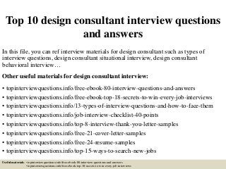 Top 10 design consultant interview questions
and answers
In this file, you can ref interview materials for design consultant such as types of
interview questions, design consultant situational interview, design consultant
behavioral interview…
Other useful materials for design consultant interview:
• topinterviewquestions.info/free-ebook-80-interview-questions-and-answers
• topinterviewquestions.info/free-ebook-top-18-secrets-to-win-every-job-interviews
• topinterviewquestions.info/13-types-of-interview-questions-and-how-to-face-them
• topinterviewquestions.info/job-interview-checklist-40-points
• topinterviewquestions.info/top-8-interview-thank-you-letter-samples
• topinterviewquestions.info/free-21-cover-letter-samples
• topinterviewquestions.info/free-24-resume-samples
• topinterviewquestions.info/top-15-ways-to-search-new-jobs
Useful materials: • topinterviewquestions.info/free-ebook-80-interview-questions-and-answers
• topinterviewquestions.info/free-ebook-top-18-secrets-to-win-every-job-interviews
 