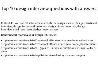 Top 10 design interview questions with answers 
In this file, you can ref interview materials for design such as, design situational 
interview, design behavioral interview, design phone interview, design 
interview thank you letter, design interview tips … 
Other useful materials for design interview: 
• topinterviewquestions.info/free-ebook-80-interview-questions-and-answers 
• topinterviewquestions.info/free-ebook-18-secrets-to-win-every-job-interviews 
• topinterviewquestions.info/13-types-of-interview-questions-and-how-to-face-them 
• topinterviewquestions.info/top-8-interview-thank-you-letter-samples 
 