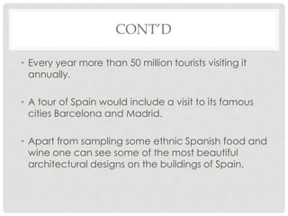 CONT’D

• Every year more than 50 million tourists visiting it
  annually.

• A tour of Spain would include a visit to its famous
  cities Barcelona and Madrid.

• Apart from sampling some ethnic Spanish food and
  wine one can see some of the most beautiful
  architectural designs on the buildings of Spain.
 