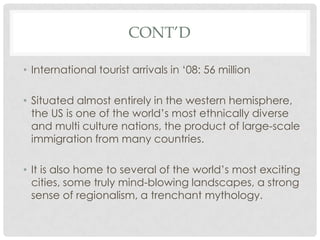 CONT’D

• International tourist arrivals in ‘08: 56 million

• Situated almost entirely in the western hemisphere,
  the US is one of the world’s most ethnically diverse
  and multi culture nations, the product of large-scale
  immigration from many countries.

• It is also home to several of the world’s most exciting
  cities, some truly mind-blowing landscapes, a strong
  sense of regionalism, a trenchant mythology.
 