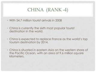 CHINA (RANK -4)

• With 54.7 million tourist arrivals in 2008

• China is currently the sixth most popular tourist
  destination in the world.

• China is expected to replace France as the world’s top
  tourism destination by 2014.

• China is situated in eastern Asia on the western shore of
  the Pacific Ocean, with an area of 9.6 million square
  kilometers.
 