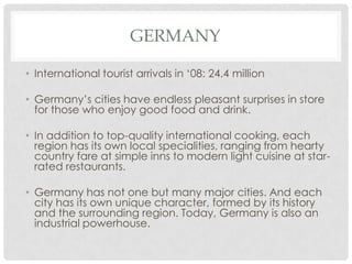 GERMANY

• International tourist arrivals in ‘08: 24.4 million

• Germany’s cities have endless pleasant surprises in store
  for those who enjoy good food and drink.

• In addition to top-quality international cooking, each
  region has its own local specialities, ranging from hearty
  country fare at simple inns to modern light cuisine at star-
  rated restaurants.

• Germany has not one but many major cities. And each
  city has its own unique character, formed by its history
  and the surrounding region. Today, Germany is also an
  industrial powerhouse.
 