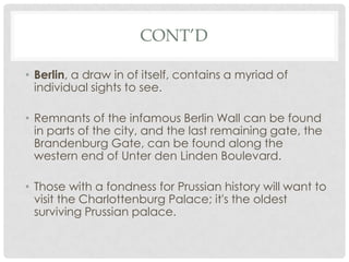 CONT’D

• Berlin, a draw in of itself, contains a myriad of
  individual sights to see.

• Remnants of the infamous Berlin Wall can be found
  in parts of the city, and the last remaining gate, the
  Brandenburg Gate, can be found along the
  western end of Unter den Linden Boulevard.

• Those with a fondness for Prussian history will want to
  visit the Charlottenburg Palace; it's the oldest
  surviving Prussian palace.
 