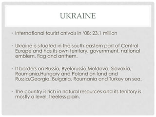 UKRAINE

• International tourist arrivals in ‘08: 23.1 million

• Ukraine is situated in the south-eastern part of Central
  Europe and has its own territory, government, national
  emblem, flag and anthem.

• It borders on Russia, Byelorussia,Moldova, Slovakia,
  Roumania,Hungary and Poland on land and
  Russia,Georgia, Bulgaria, Roumania and Turkey on sea.

• The country is rich in natural resources and its territory is
  mostly a level, treeless plain.
 