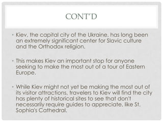 CONT’D

• Kiev, the capital city of the Ukraine, has long been
  an extremely significant center for Slavic culture
  and the Orthodox religion.

• This makes Kiev an important stop for anyone
  seeking to make the most out of a tour of Eastern
  Europe.

• While Kiev might not yet be making the most out of
  its visitor attractions, travelers to Kiev will find the city
  has plenty of historical sites to see that don't
  necessarily require guides to appreciate, like St.
  Sophia's Cathedral.
 