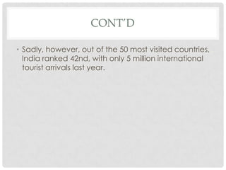 CONT’D

• Sadly, however, out of the 50 most visited countries,
  India ranked 42nd, with only 5 million international
  tourist arrivals last year.
 
