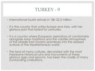 TURKEY - 9

• International tourist arrivals in ‘08: 22.2 million

• It is the country that unites Europe and Asia, with her
  glorious past that lasted for centuries.

• It is a country where European aspirations sit comfortably
  alongside Asian traditions and the volatile atmosphere
  of the Middle East morphs seamlessly into the relaxed
  outlook of the Mediterranean world.

• The land of many cultures, decorated with the most
  impressive historical ruins and monuments of these
  glorious ages and epochs, has been the cradle of many
  outstanding civilisations.
 