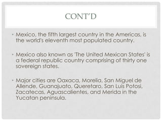 CONT’D

• Mexico, the fifth largest country in the Americas, is
  the world's eleventh most populated country.

• Mexico also known as 'The United Mexican States' is
  a federal republic country comprising of thirty one
  sovereign states.

• Major cities are Oaxaca, Morelia, San Miguel de
  Allende, Guanajuato, Queretaro, San Luis Potosi,
  Zacatecas, Aguascalientes, and Merida in the
  Yucatan peninsula.
 