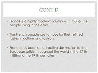 CONT’D

• France is a highly modern country with 75% of the
  people living in the cities.

• The French people are famous for their refined
  tastes in culture and fashion.

• France has been an attractive destination to the
  European artists throughout the world in the 17 th
  , 18thand the 19 th centuries.
 