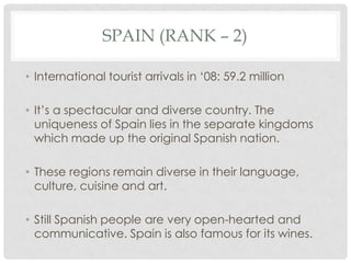 SPAIN (RANK – 2)

• International tourist arrivals in ‘08: 59.2 million

• It’s a spectacular and diverse country. The
  uniqueness of Spain lies in the separate kingdoms
  which made up the original Spanish nation.

• These regions remain diverse in their language,
  culture, cuisine and art.

• Still Spanish people are very open-hearted and
  communicative. Spain is also famous for its wines.
 