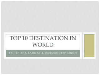 TOP 10 DESTINATION IN
        WORLD
BY:- SHIKHA SAHOTA & HARMANDEEP SINGH
 