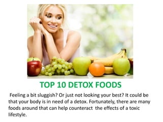 TOP 10 DETOX FOODS
 Feeling a bit sluggish? Or just not looking your best? It could be
that your body is in need of a detox. Fortunately, there are many
foods around that can help counteract the effects of a toxic
lifestyle.
 