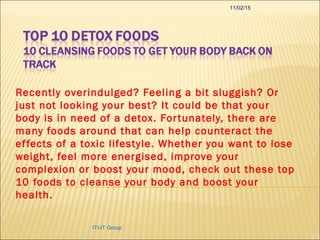 Recently overindulged? Feeling a bit sluggish? Or
just not looking your best? It could be that your
body is in need of a detox. Fortunately, there are
many foods around that can help counteract the
effects of a toxic lifestyle. Whether you want to lose
weight, feel more energised, improve your
complexion or boost your mood, check out these top
10 foods to cleanse your body and boost your
health.
11/02/15
ITI-IT Group
 