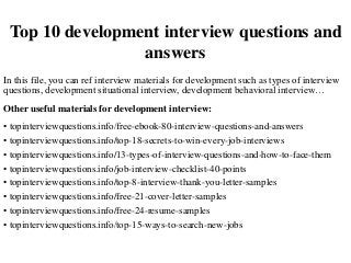 Top 10 development interview questions and
answers
In this file, you can ref interview materials for development such as types of interview
questions, development situational interview, development behavioral interview…
Other useful materials for development interview:
• topinterviewquestions.info/free-ebook-80-interview-questions-and-answers
• topinterviewquestions.info/top-18-secrets-to-win-every-job-interviews
• topinterviewquestions.info/13-types-of-interview-questions-and-how-to-face-them
• topinterviewquestions.info/job-interview-checklist-40-points
• topinterviewquestions.info/top-8-interview-thank-you-letter-samples
• topinterviewquestions.info/free-21-cover-letter-samples
• topinterviewquestions.info/free-24-resume-samples
• topinterviewquestions.info/top-15-ways-to-search-new-jobs
 