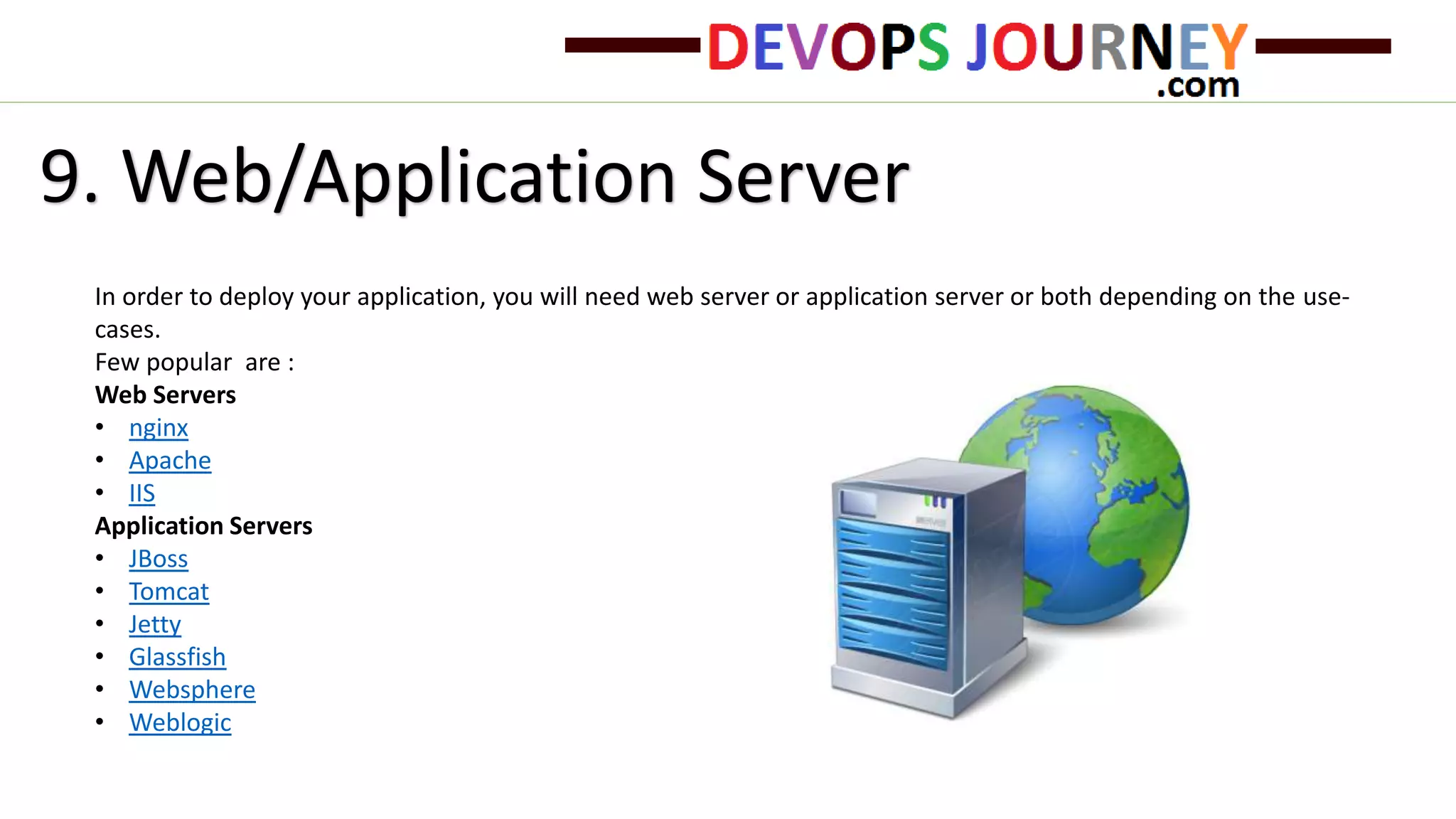 9. Web/Application Server
In order to deploy your application, you will need web server or application server or both depending on the use-
cases.
Few popular are :
Web Servers
• nginx
• Apache
• IIS
Application Servers
• JBoss
• Tomcat
• Jetty
• Glassfish
• Websphere
• Weblogic
 