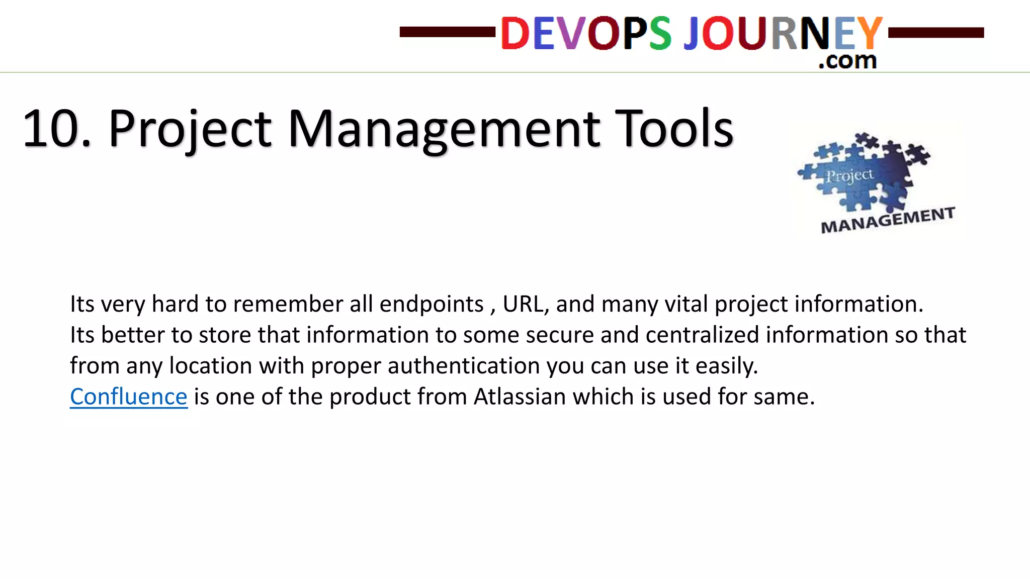 10. Project Management Tools
Its very hard to remember all endpoints , URL, and many vital project information.
Its better to store that information to some secure and centralized information so that
from any location with proper authentication you can use it easily.
Confluence is one of the product from Atlassian which is used for same.
 