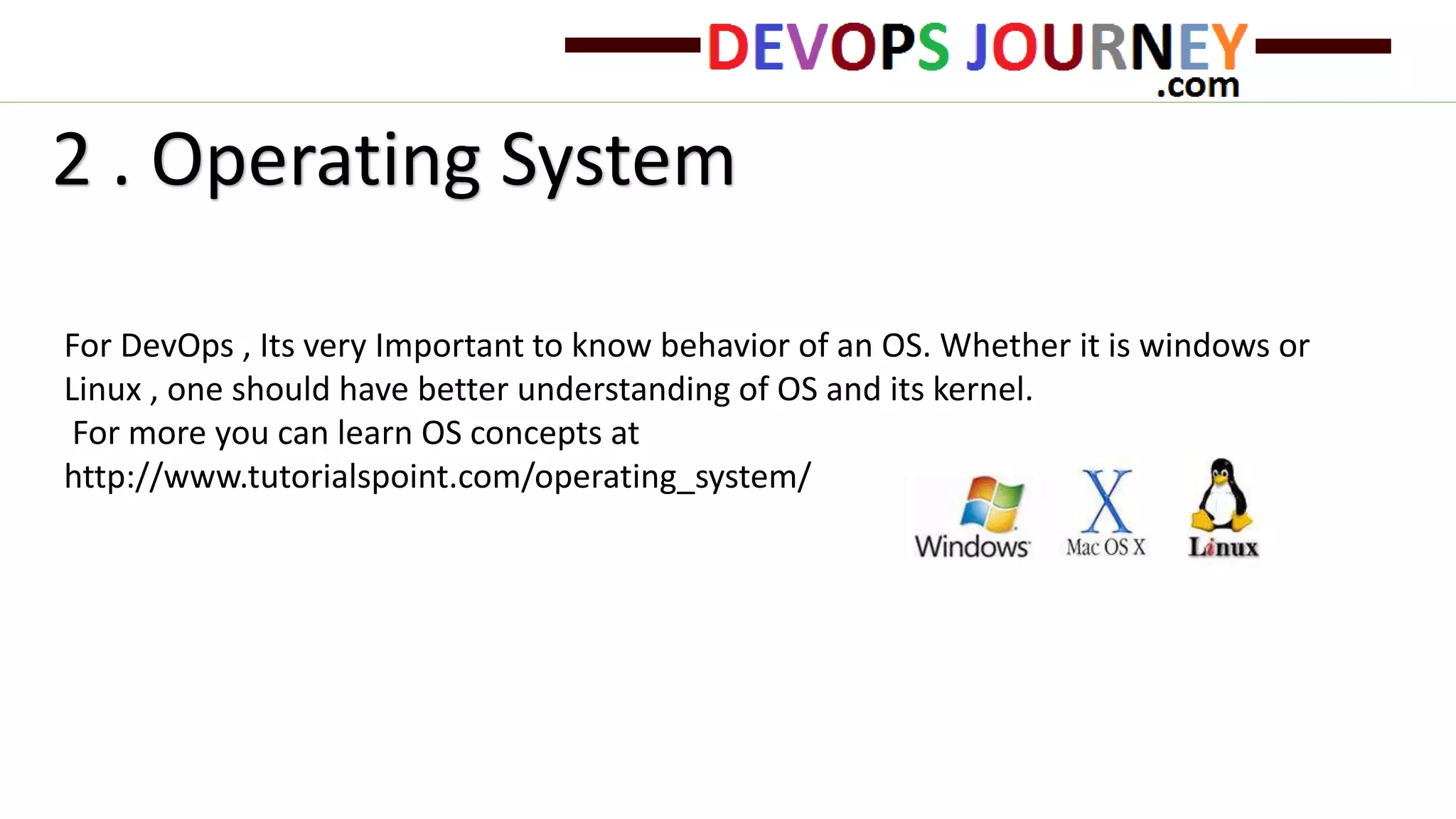 For DevOps , Its very Important to know behavior of an OS. Whether it is windows or
Linux , one should have better understanding of OS and its kernel.
For more you can learn OS concepts at
http://www.tutorialspoint.com/operating_system/
2 . Operating System
 