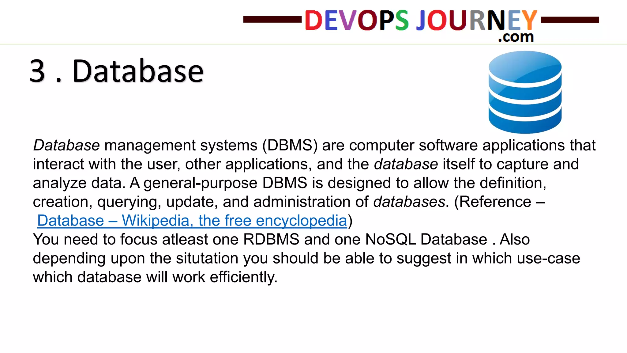 Database management systems (DBMS) are computer software applications that
interact with the user, other applications, and the database itself to capture and
analyze data. A general-purpose DBMS is designed to allow the definition,
creation, querying, update, and administration of databases. (Reference –
Database – Wikipedia, the free encyclopedia)
You need to focus atleast one RDBMS and one NoSQL Database . Also
depending upon the situtation you should be able to suggest in which use-case
which database will work efficiently.
3 . Database
 