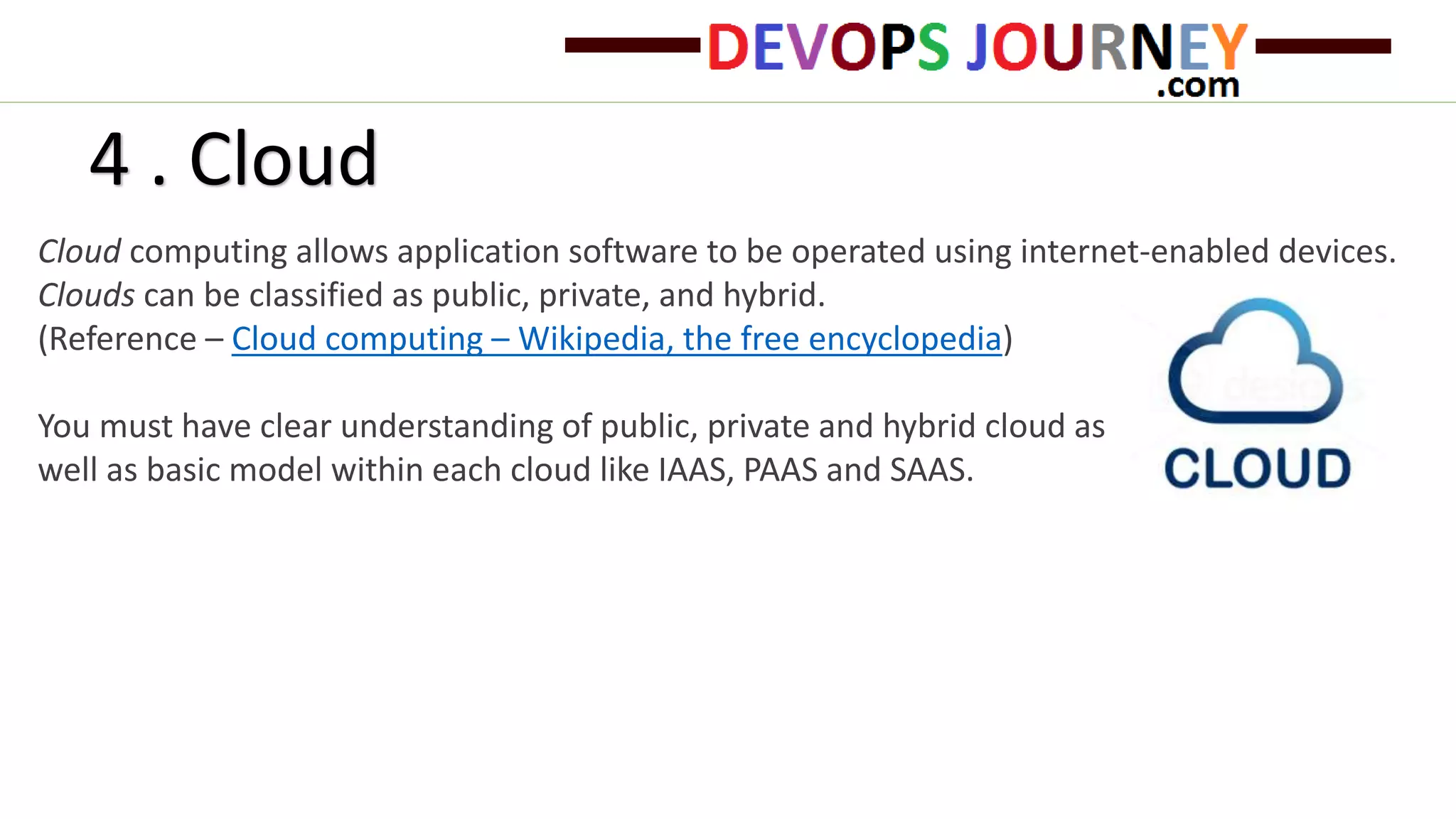 4 . Cloud
Cloud computing allows application software to be operated using internet-enabled devices.
Clouds can be classified as public, private, and hybrid.
(Reference – Cloud computing – Wikipedia, the free encyclopedia)
You must have clear understanding of public, private and hybrid cloud as
well as basic model within each cloud like IAAS, PAAS and SAAS.
 