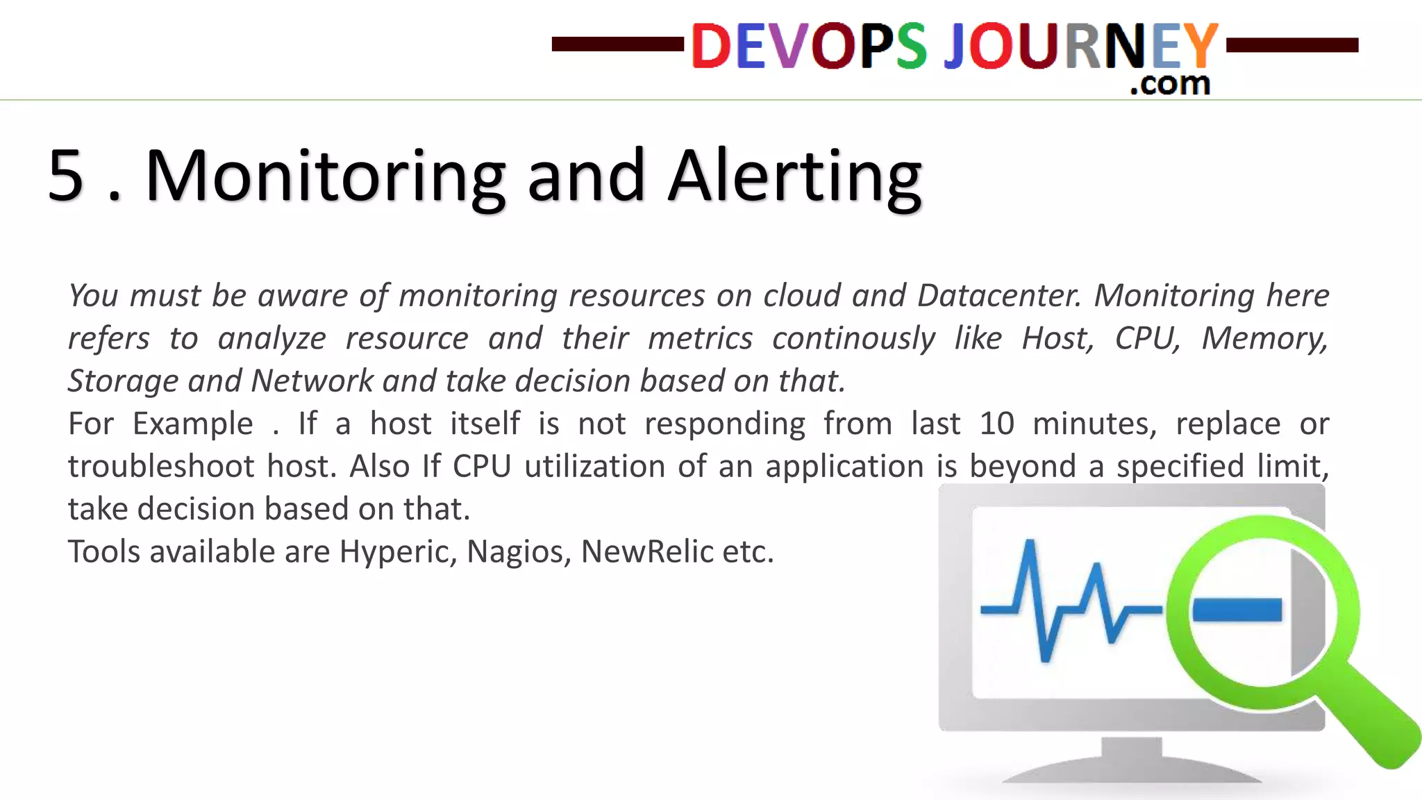 5 . Monitoring and Alerting
You must be aware of monitoring resources on cloud and Datacenter. Monitoring here
refers to analyze resource and their metrics continously like Host, CPU, Memory,
Storage and Network and take decision based on that.
For Example . If a host itself is not responding from last 10 minutes, replace or
troubleshoot host. Also If CPU utilization of an application is beyond a specified limit,
take decision based on that.
Tools available are Hyperic, Nagios, NewRelic etc.
 