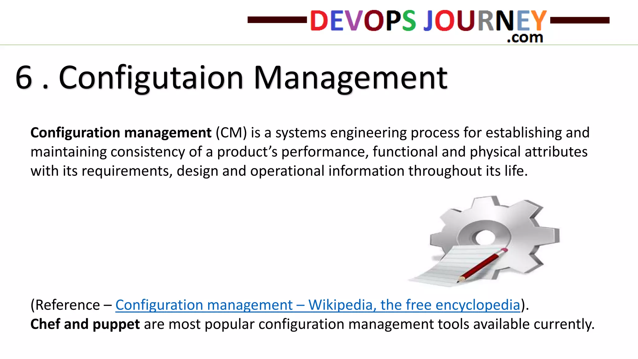 6 . Configutaion Management
Configuration management (CM) is a systems engineering process for establishing and
maintaining consistency of a product’s performance, functional and physical attributes
with its requirements, design and operational information throughout its life.
(Reference – Configuration management – Wikipedia, the free encyclopedia).
Chef and puppet are most popular configuration management tools available currently.
 