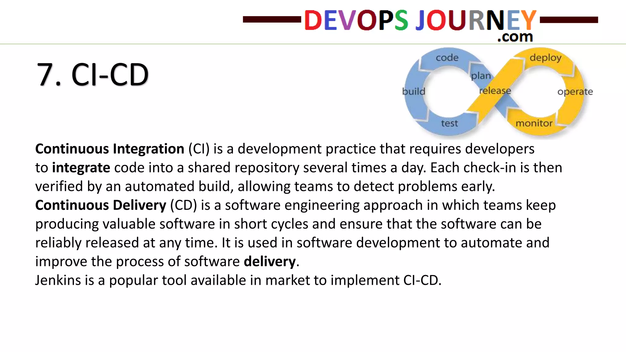 7. CI-CD
Continuous Integration (CI) is a development practice that requires developers
to integrate code into a shared repository several times a day. Each check-in is then
verified by an automated build, allowing teams to detect problems early.
Continuous Delivery (CD) is a software engineering approach in which teams keep
producing valuable software in short cycles and ensure that the software can be
reliably released at any time. It is used in software development to automate and
improve the process of software delivery.
Jenkins is a popular tool available in market to implement CI-CD.
 