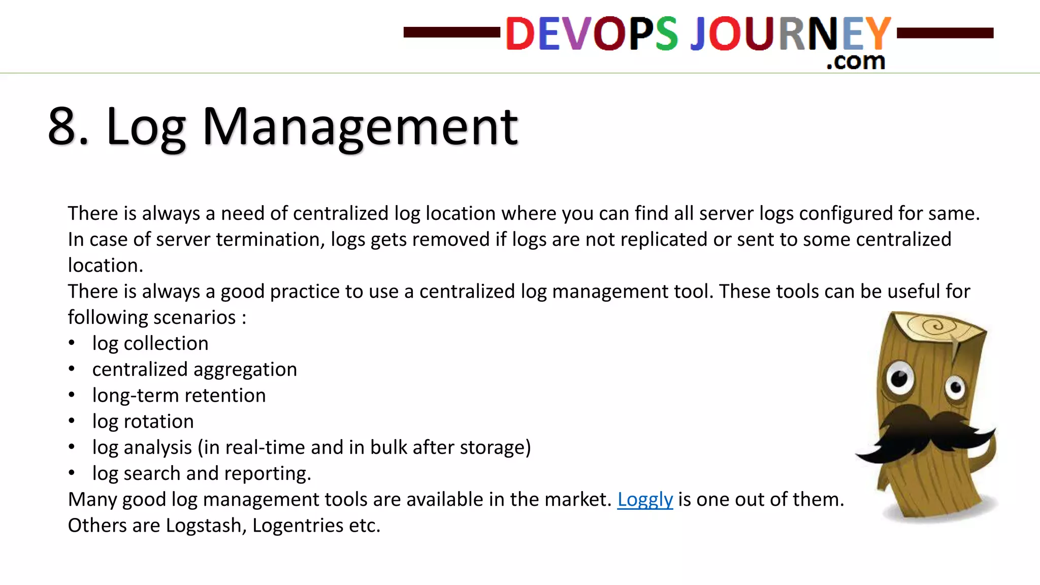 8. Log Management
There is always a need of centralized log location where you can find all server logs configured for same.
In case of server termination, logs gets removed if logs are not replicated or sent to some centralized
location.
There is always a good practice to use a centralized log management tool. These tools can be useful for
following scenarios :
• log collection
• centralized aggregation
• long-term retention
• log rotation
• log analysis (in real-time and in bulk after storage)
• log search and reporting.
Many good log management tools are available in the market. Loggly is one out of them.
Others are Logstash, Logentries etc.
 
