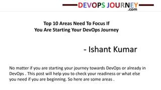 Top 10 Areas Need To Focus If
You Are Starting Your DevOps Journey
- Ishant Kumar
No matter if you are starting your journey towards DevOps or already in
DevOps . This post will help you to check your readiness or what else
you need if you are beginning. So here are some areas .
 