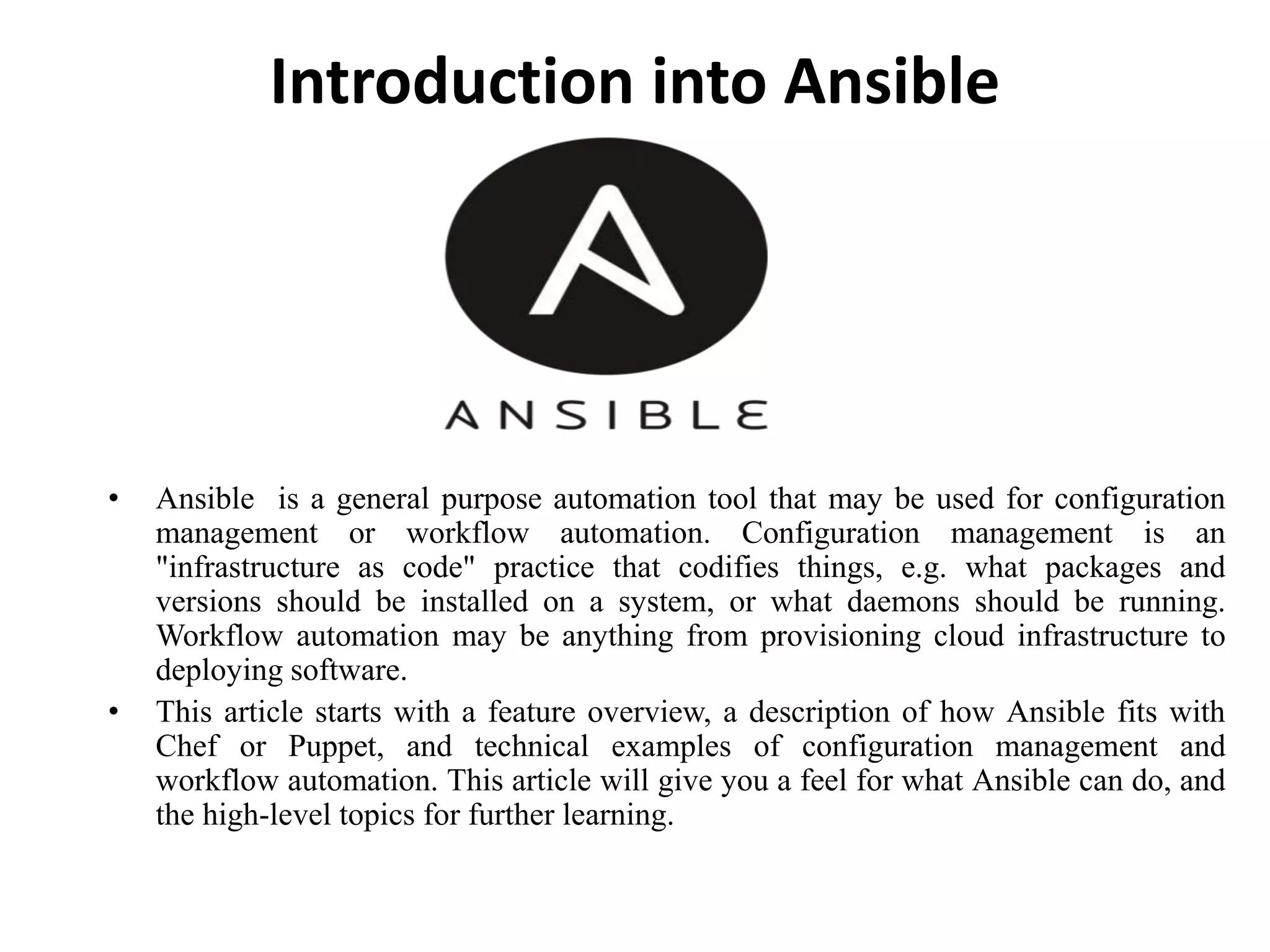 Introduction into Ansible
• Ansible is a general purpose automation tool that may be used for configuration
management or workflow automation. Configuration management is an
"infrastructure as code" practice that codifies things, e.g. what packages and
versions should be installed on a system, or what daemons should be running.
Workflow automation may be anything from provisioning cloud infrastructure to
deploying software.
• This article starts with a feature overview, a description of how Ansible fits with
Chef or Puppet, and technical examples of configuration management and
workflow automation. This article will give you a feel for what Ansible can do, and
the high-level topics for further learning.
 