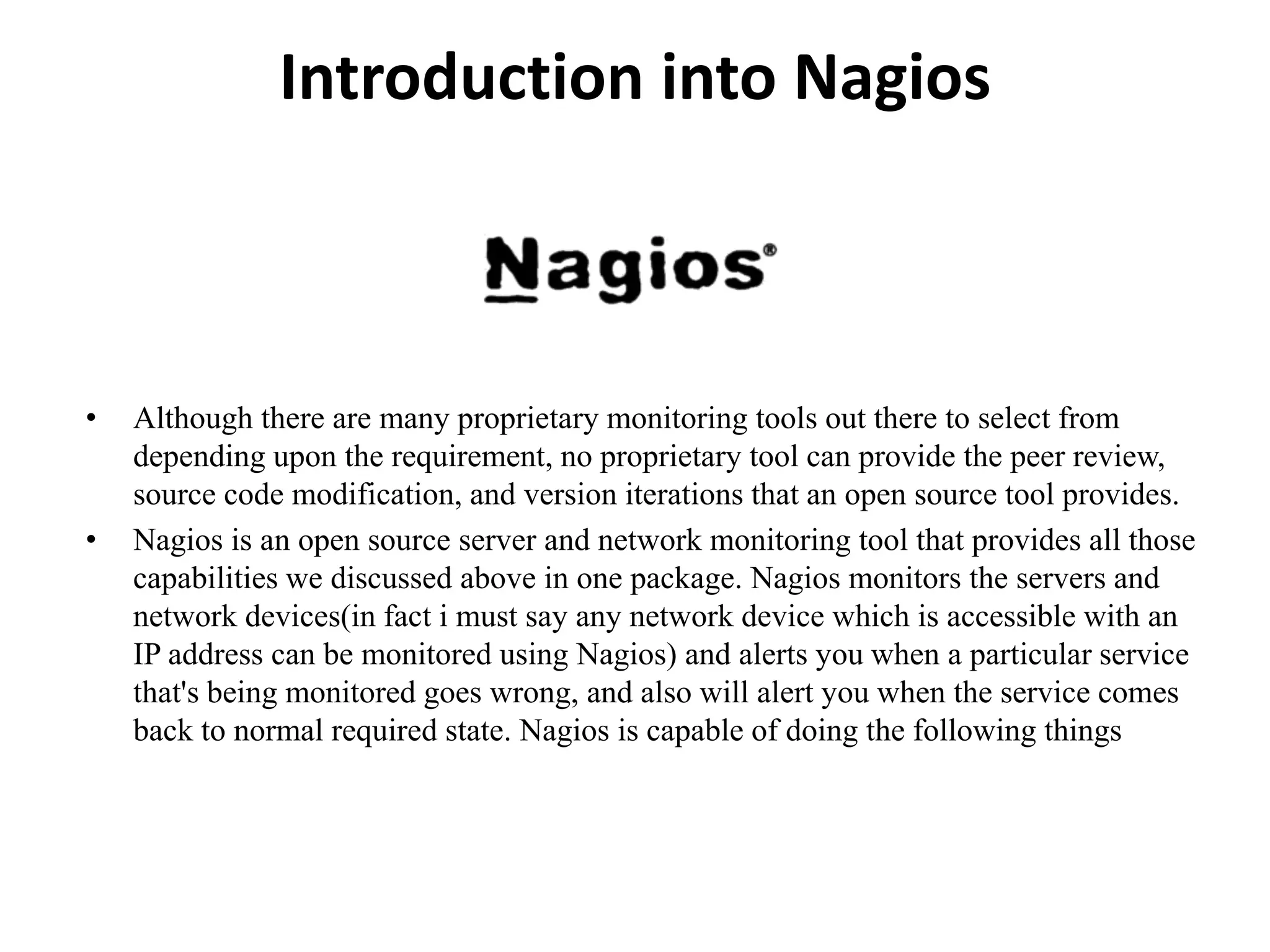 Introduction into Nagios
• Although there are many proprietary monitoring tools out there to select from
depending upon the requirement, no proprietary tool can provide the peer review,
source code modification, and version iterations that an open source tool provides.
• Nagios is an open source server and network monitoring tool that provides all those
capabilities we discussed above in one package. Nagios monitors the servers and
network devices(in fact i must say any network device which is accessible with an
IP address can be monitored using Nagios) and alerts you when a particular service
that's being monitored goes wrong, and also will alert you when the service comes
back to normal required state. Nagios is capable of doing the following things
 