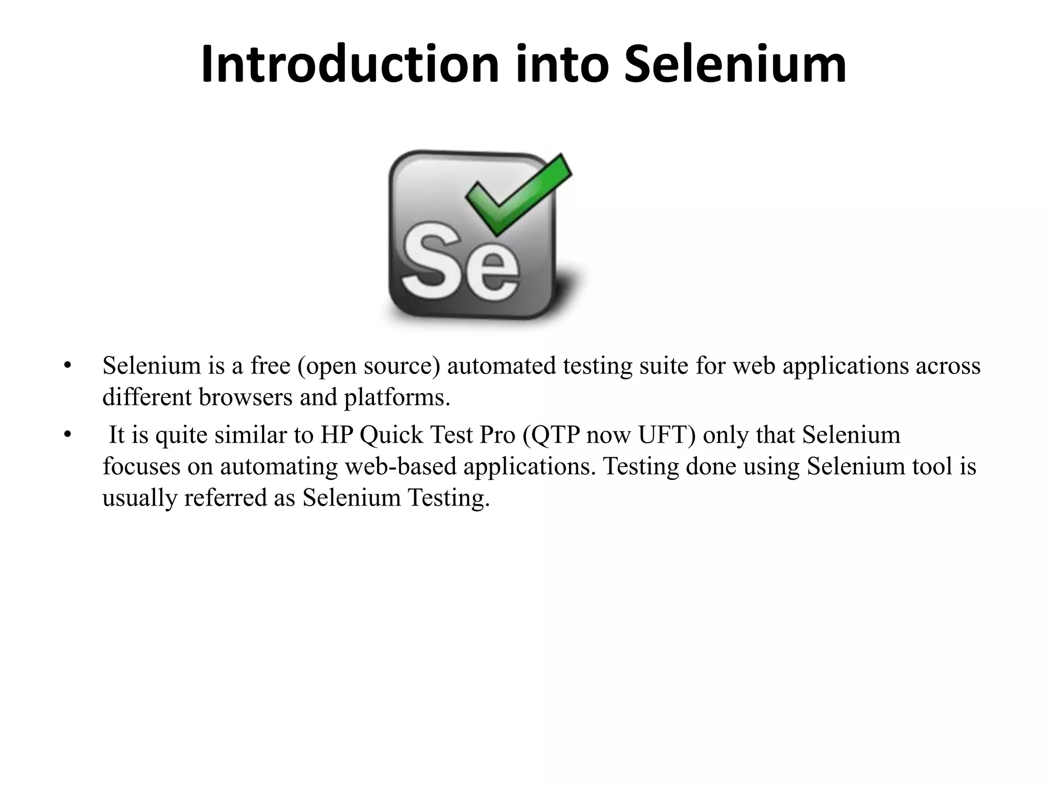 Introduction into Selenium
• Selenium is a free (open source) automated testing suite for web applications across
different browsers and platforms.
• It is quite similar to HP Quick Test Pro (QTP now UFT) only that Selenium
focuses on automating web-based applications. Testing done using Selenium tool is
usually referred as Selenium Testing.
 