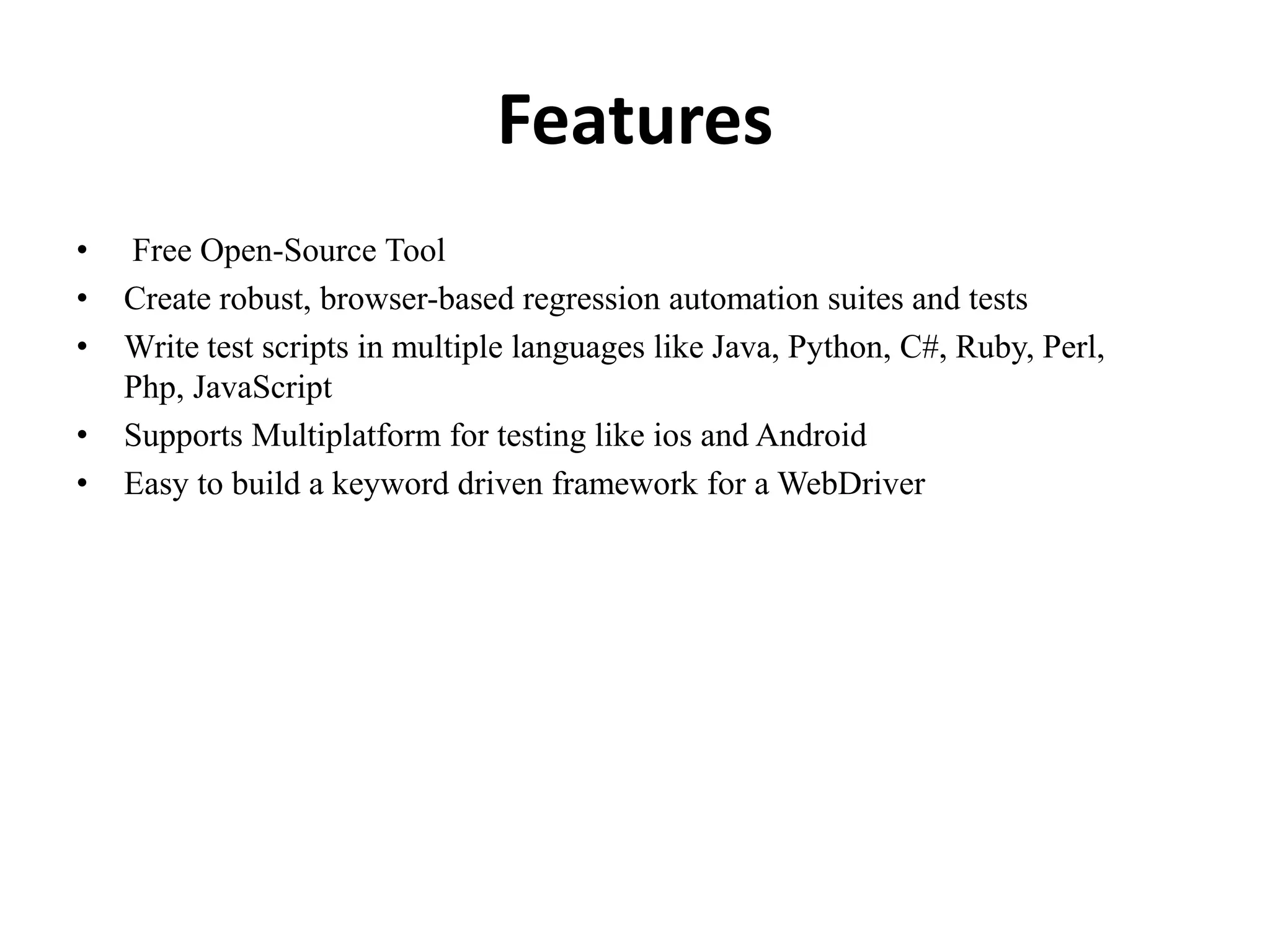 Features
• Free Open-Source Tool
• Create robust, browser-based regression automation suites and tests
• Write test scripts in multiple languages like Java, Python, C#, Ruby, Perl,
Php, JavaScript
• Supports Multiplatform for testing like ios and Android
• Easy to build a keyword driven framework for a WebDriver
 