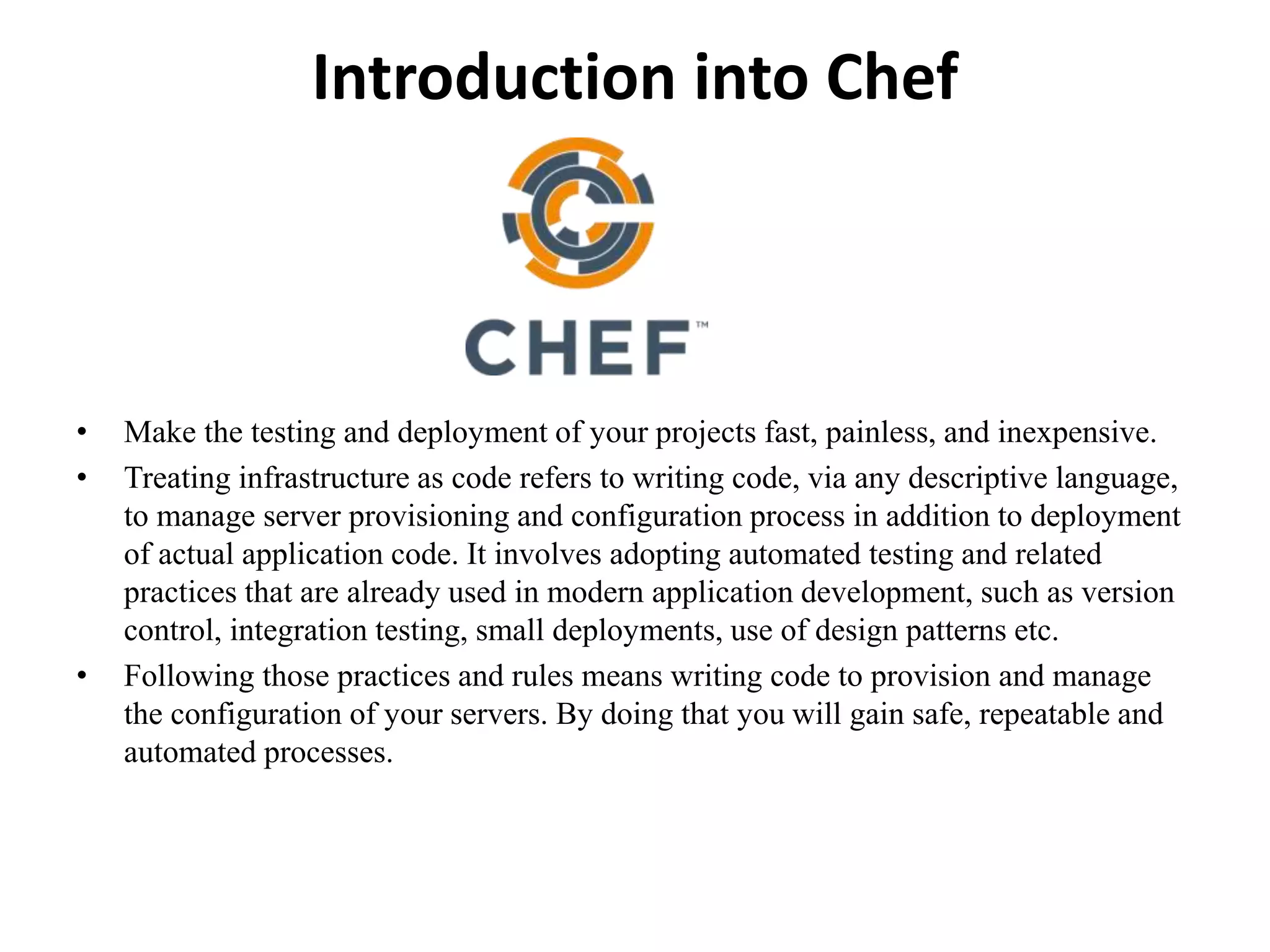 Introduction into Chef
• Make the testing and deployment of your projects fast, painless, and inexpensive.
• Treating infrastructure as code refers to writing code, via any descriptive language,
to manage server provisioning and configuration process in addition to deployment
of actual application code. It involves adopting automated testing and related
practices that are already used in modern application development, such as version
control, integration testing, small deployments, use of design patterns etc.
• Following those practices and rules means writing code to provision and manage
the configuration of your servers. By doing that you will gain safe, repeatable and
automated processes.
 