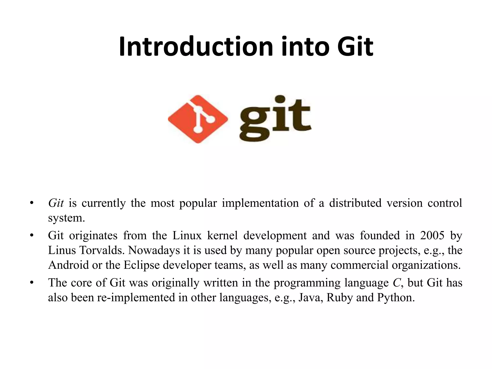 Introduction into Git
• Git is currently the most popular implementation of a distributed version control
system.
• Git originates from the Linux kernel development and was founded in 2005 by
Linus Torvalds. Nowadays it is used by many popular open source projects, e.g., the
Android or the Eclipse developer teams, as well as many commercial organizations.
• The core of Git was originally written in the programming language C, but Git has
also been re-implemented in other languages, e.g., Java, Ruby and Python.
 