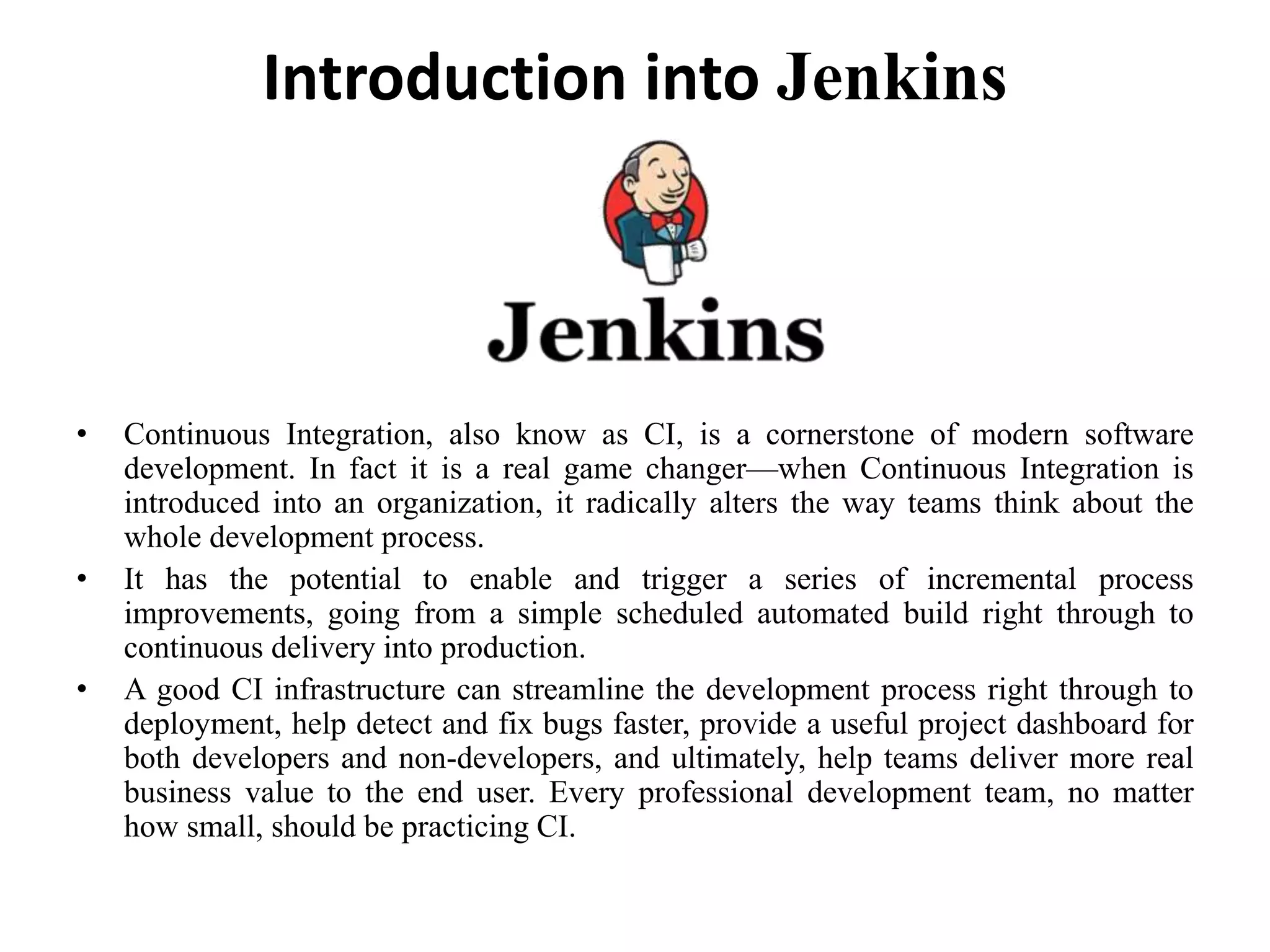 Introduction into Jenkins
• Continuous Integration, also know as CI, is a cornerstone of modern software
development. In fact it is a real game changer—when Continuous Integration is
introduced into an organization, it radically alters the way teams think about the
whole development process.
• It has the potential to enable and trigger a series of incremental process
improvements, going from a simple scheduled automated build right through to
continuous delivery into production.
• A good CI infrastructure can streamline the development process right through to
deployment, help detect and fix bugs faster, provide a useful project dashboard for
both developers and non-developers, and ultimately, help teams deliver more real
business value to the end user. Every professional development team, no matter
how small, should be practicing CI.
 