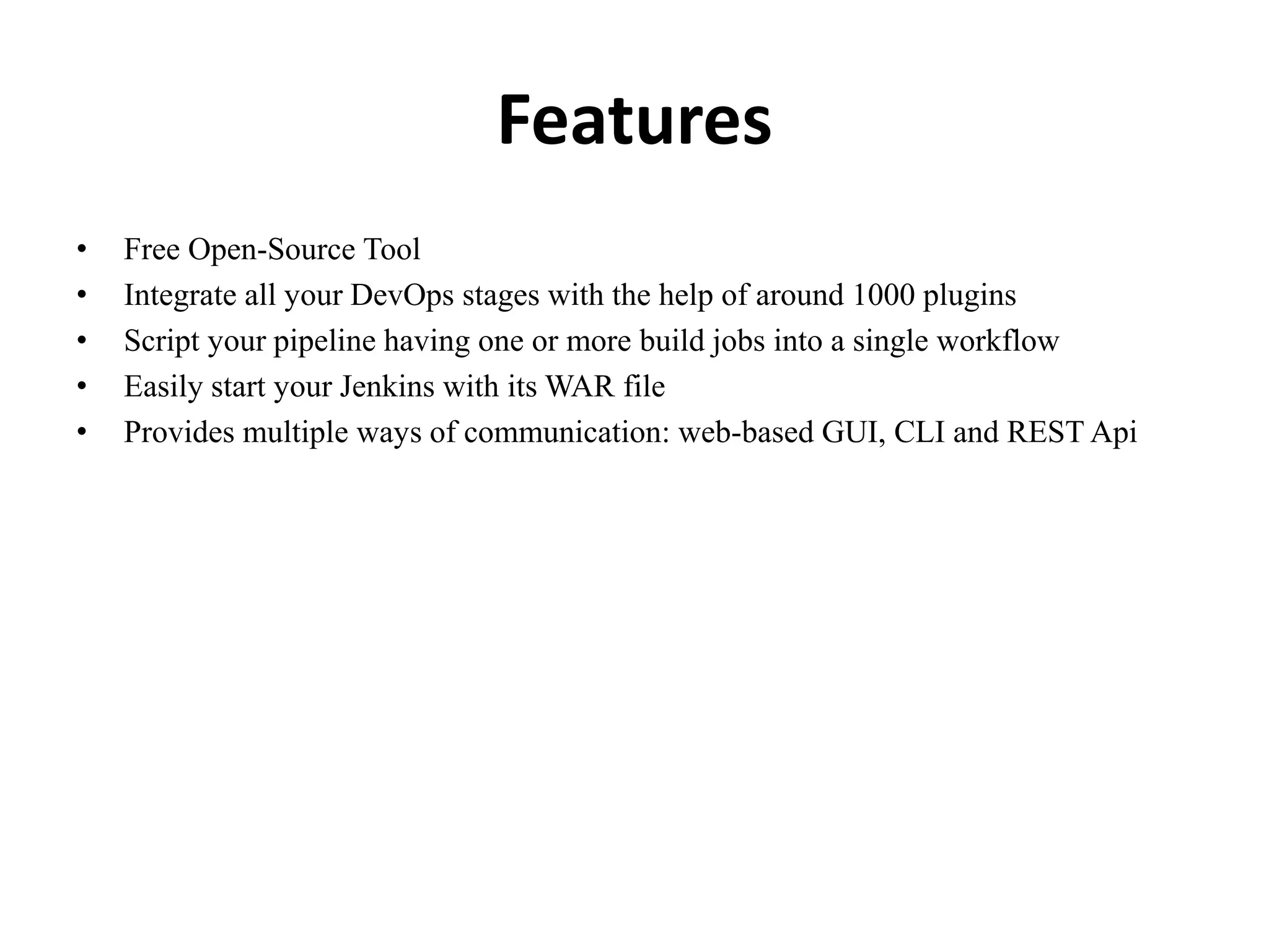 Features
• Free Open-Source Tool
• Integrate all your DevOps stages with the help of around 1000 plugins
• Script your pipeline having one or more build jobs into a single workflow
• Easily start your Jenkins with its WAR file
• Provides multiple ways of communication: web-based GUI, CLI and REST Api
 