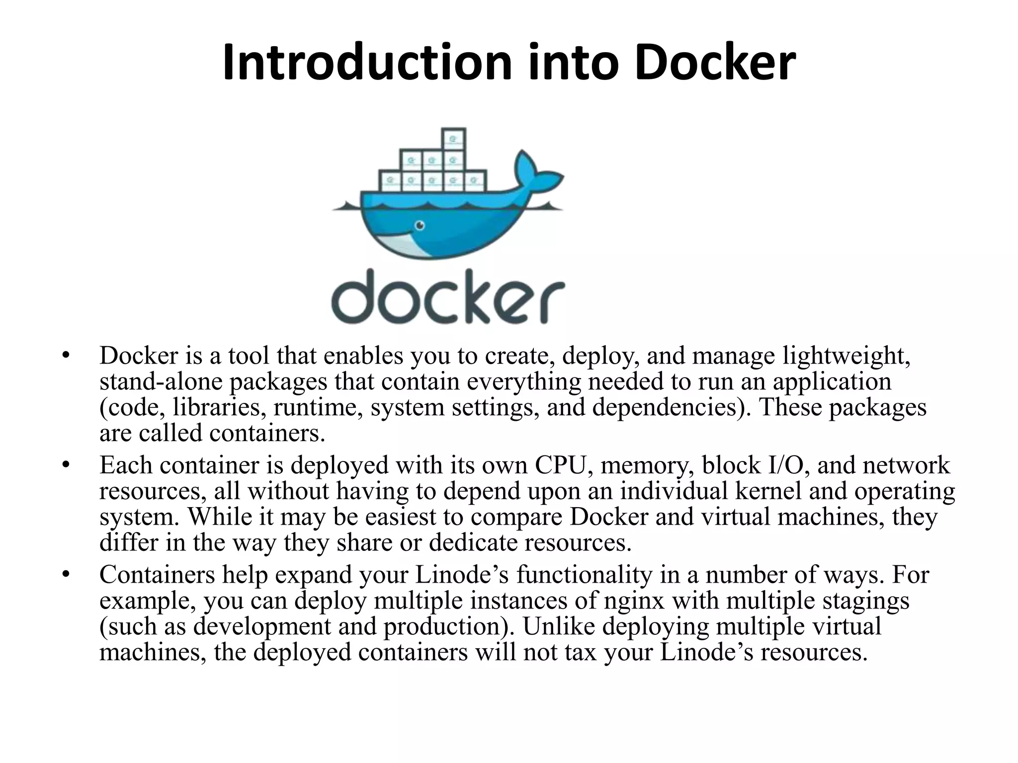 Introduction into Docker
• Docker is a tool that enables you to create, deploy, and manage lightweight,
stand-alone packages that contain everything needed to run an application
(code, libraries, runtime, system settings, and dependencies). These packages
are called containers.
• Each container is deployed with its own CPU, memory, block I/O, and network
resources, all without having to depend upon an individual kernel and operating
system. While it may be easiest to compare Docker and virtual machines, they
differ in the way they share or dedicate resources.
• Containers help expand your Linode’s functionality in a number of ways. For
example, you can deploy multiple instances of nginx with multiple stagings
(such as development and production). Unlike deploying multiple virtual
machines, the deployed containers will not tax your Linode’s resources.
 