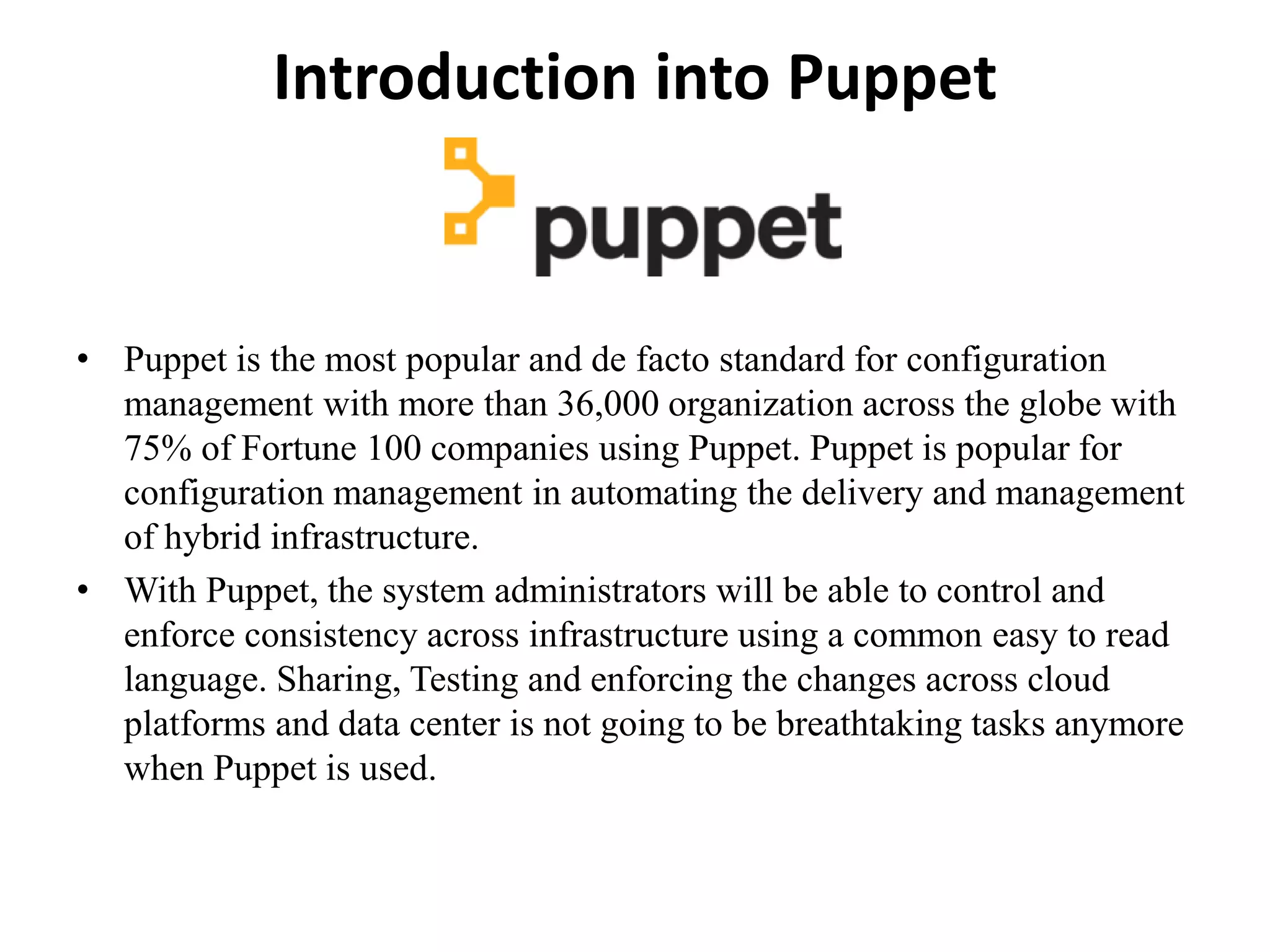 Introduction into Puppet
• Puppet is the most popular and de facto standard for configuration
management with more than 36,000 organization across the globe with
75% of Fortune 100 companies using Puppet. Puppet is popular for
configuration management in automating the delivery and management
of hybrid infrastructure.
• With Puppet, the system administrators will be able to control and
enforce consistency across infrastructure using a common easy to read
language. Sharing, Testing and enforcing the changes across cloud
platforms and data center is not going to be breathtaking tasks anymore
when Puppet is used.
 