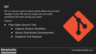 GIT is a version control system which allows you to track
changes in your file and, by using it you can easily
coordinate the work among your team
Feature:
• Free-Open Source Tool
• Feature Branch Workflow
• Allows Distributed Development
• Supports Pull Request
Connect@mobiloitte.com
GIT
 