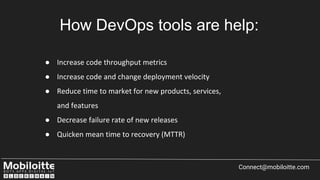 Connect@mobiloitte.com
How DevOps tools are help:
● Increase code throughput metrics
● Increase code and change deployment velocity
● Reduce time to market for new products, services,
and features
● Decrease failure rate of new releases
● Quicken mean time to recovery (MTTR)
 
