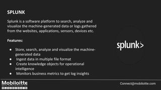 Connect@mobiloitte.com
Splunk is a software platform to search, analyze and
visualize the machine-generated data or logs gathered
from the websites, applications, sensors, devices etc.
Features:
● Store, search, analyze and visualize the machine-
generated data
● Ingest data in multiple file format
● Create knowledge objects for operational
intelligence
● Monitors business metrics to get log insights
SPLUNK
 