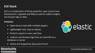 ELK is a combination of three powerful, open source tool:
Elasticsearch, Logstash and Kibana used to collect insights
out of your logs or data.
Features:
• Open Source tool with multiple plugins
• Lightweight tool, easy to deploy
• Perform search in near-real time
• Collects and Analyse logs from an excel file to a
database or server
• Active and Supportive discussion forum
Connect@mobiloitte.com
ELK Stack
 