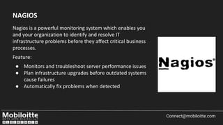 Nagios is a powerful monitoring system which enables you
and your organization to identify and resolve IT
infrastructure problems before they affect critical business
processes.
Feature:
● Monitors and troubleshoot server performance issues
● Plan infrastructure upgrades before outdated systems
cause failures
● Automatically fix problems when detected
Connect@mobiloitte.com
NAGIOS
 